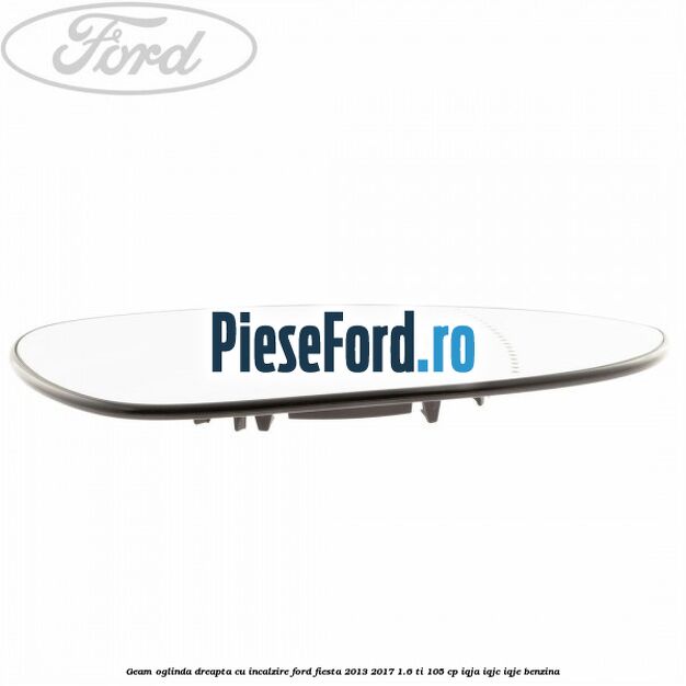 Geam oglinda dreapta cu incalzire Ford Fiesta 2013-2017 1.6 Ti 105 cp Geam oglinda dreapta cu incalzire Ford Fiesta 2013-2017 1.6 Ti 105 cp IQJA, IQJC, IQJE benzina