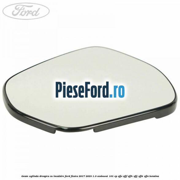 Geam oglinda dreapta cu incalzire Ford Fiesta 2017-2023 1.0 EcoBoost 101 cp SFJE, SFJF, SFJH, SFJJ, SFJK, SFJN benzina