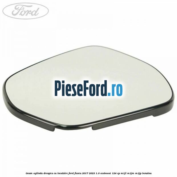 Geam oglinda dreapta cu incalzire Ford Fiesta 2017-2023 1.0 EcoBoost 124 cp M1JL, M1JM, M1JP benzina