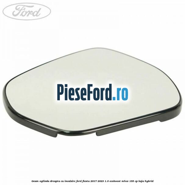 Geam oglinda dreapta cu incalzire Ford Fiesta 2017-2023 1.0 EcoBoost mHEV 155 cp BZJA Hybrid