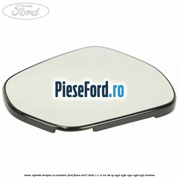 Geam oglinda dreapta cu incalzire Ford Fiesta 2017-2023 1.1 Ti-VCT 86 cp XYJA, XYJB, XYJC, XYJD, XYJE benzina