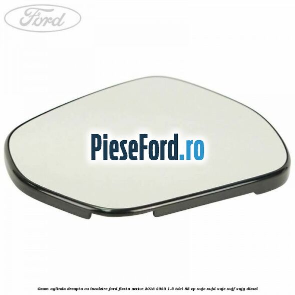 Geam oglinda dreapta cu incalzire Ford Fiesta Active 2018-2023 1.5 TDCi 85 cp XUJC, XUJD, XUJE, XUJF, XUJG diesel