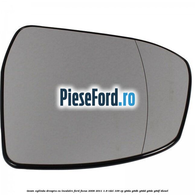 Geam oglinda dreapta cu incalzire Ford Focus 2008-2011 1.6 TDCi 109 cp G8DA, G8DB, G8DD, G8DE, G8DF diesel