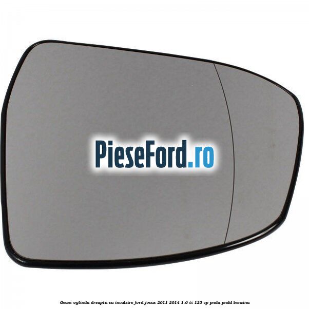 Geam oglinda dreapta cu incalzire Ford Focus 2011-2014 1.6 Ti 125 cp Geam oglinda dreapta cu incalzire Ford Focus 2011-2014 1.6 Ti 125 cp PNDA, PNDD benzina