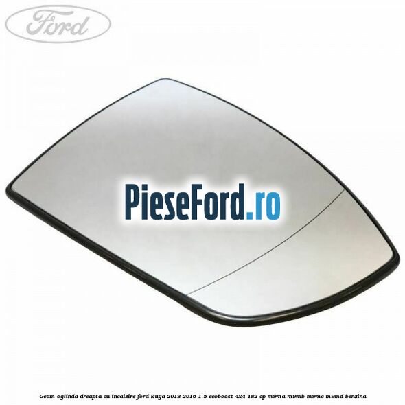 Geam oglinda dreapta cu incalzire Ford Kuga 2013-2016 1.5 EcoBoost 4x4 182 cp M9MA, M9MB, M9MC, M9MD benzina