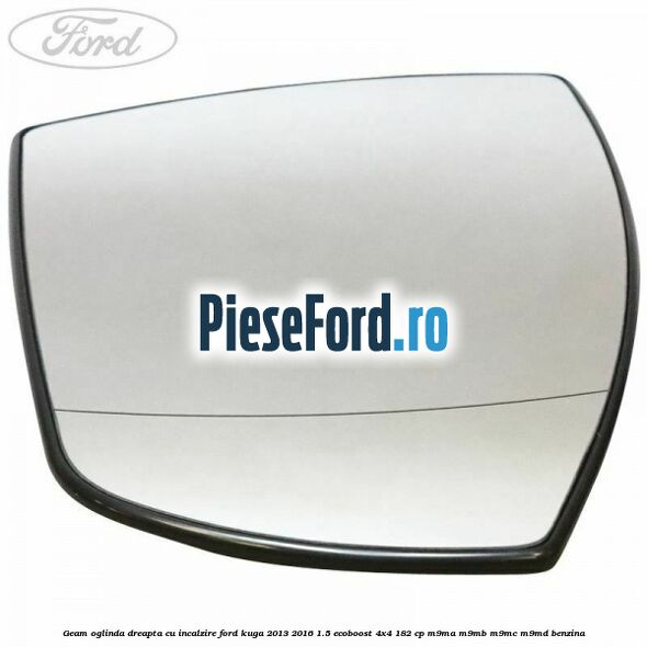 Geam oglinda dreapta cu incalzire Ford Kuga 2013-2016 1.5 EcoBoost 4x4 182 cp M9MA, M9MB, M9MC, M9MD benzina
