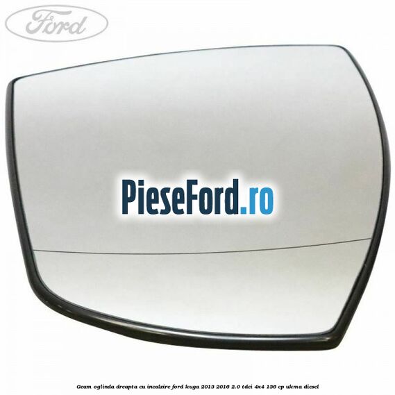 Geam oglinda dreapta cu incalzire Ford Kuga 2013-2016 2.0 TDCi 4x4 136 cp UKMA diesel