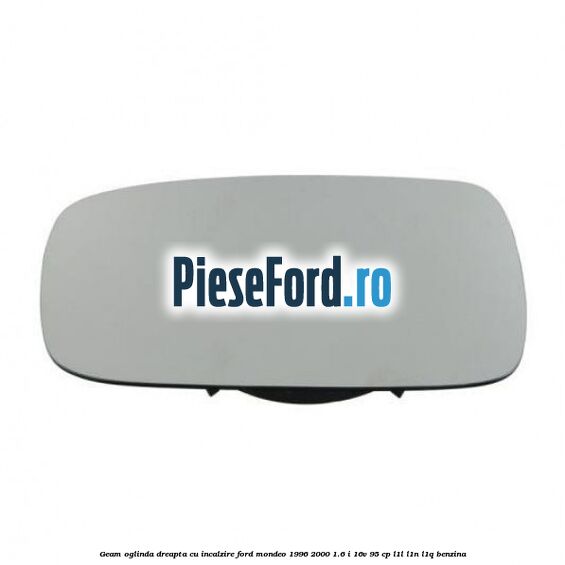 Geam oglinda dreapta cu incalzire Ford Mondeo 1996-2000 1.6 i 16V 95 cp L1L, L1N, L1Q benzina