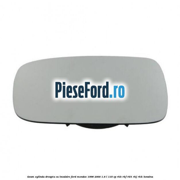 Geam oglinda dreapta cu incalzire Ford Mondeo 1996-2000 1.8 i 115 cp Geam oglinda dreapta cu incalzire Ford Mondeo 1996-2000 1.8 i 115 cp RKB, RKF, RKH, RKJ, RKK benzina