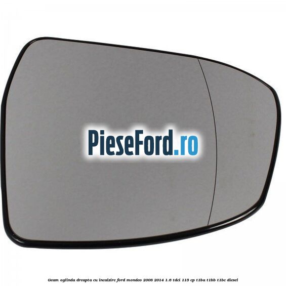 Geam oglinda dreapta cu incalzire Ford Mondeo 2008-2014 1.6 TDCi 115 cp Geam oglinda dreapta cu incalzire Ford Mondeo 2008-2014 1.6 TDCi 115 cp T1BA, T1BB, T1BC diesel
