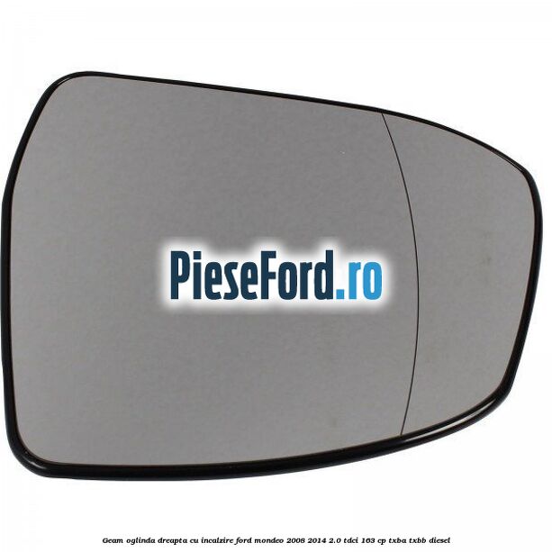 Geam oglinda dreapta cu incalzire Ford Mondeo 2008-2014 2.0 TDCi 163 cp Geam oglinda dreapta cu incalzire Ford Mondeo 2008-2014 2.0 TDCi 163 cp TXBA, TXBB diesel