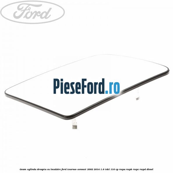 Geam oglinda dreapta cu incalzire Ford Tourneo Connect 2002-2014 1.8 TDCi 110 cp Geam oglinda dreapta cu incalzire Ford Tourneo Connect 2002-2014 1.8 TDCi 110 cp RWPA, RWPB, RWPC, RWPD diesel