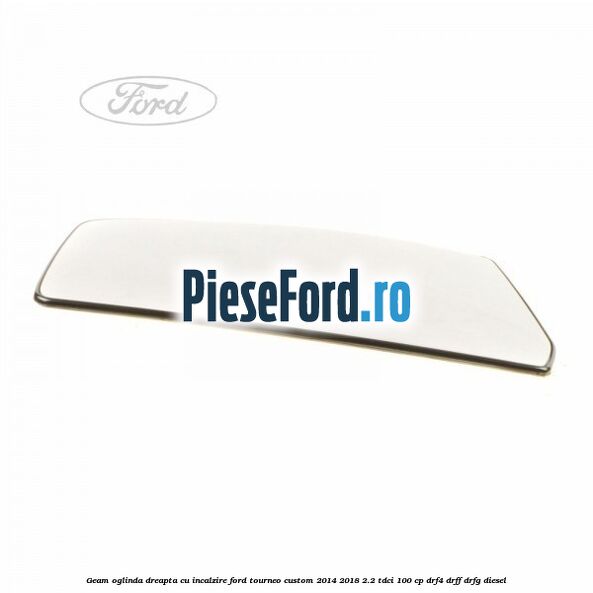 Geam oglinda dreapta cu incalzire Ford Tourneo Custom 2014-2018 2.2 TDCi 100 cp Geam oglinda dreapta cu incalzire Ford Tourneo Custom 2014-2018 2.2 TDCi 100 cp DRF4, DRFF, DRFG diesel