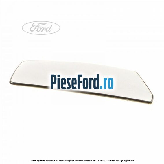 Geam oglinda dreapta cu incalzire Ford Tourneo Custom 2014-2018 2.2 TDCi 155 cp CVFF diesel