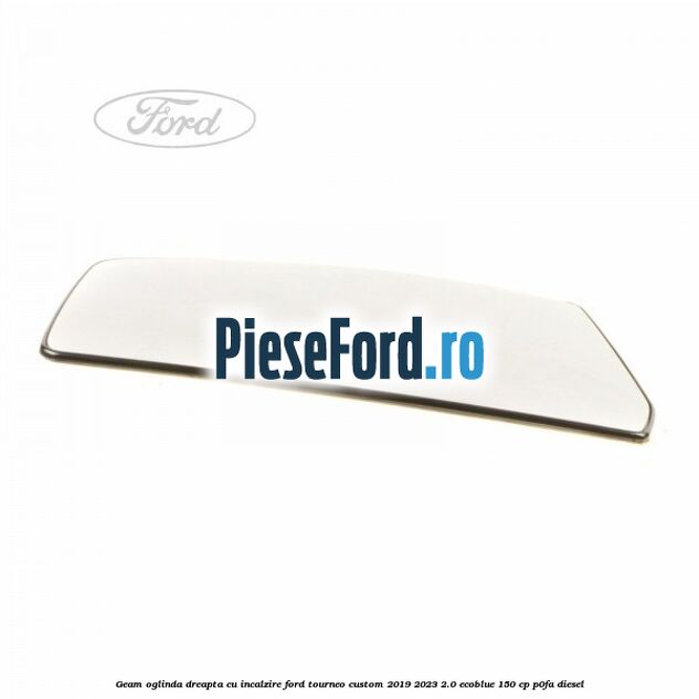 Geam oglinda dreapta cu incalzire Ford Tourneo Custom 2019-2023 2.0 EcoBlue 150 cp P0FA diesel