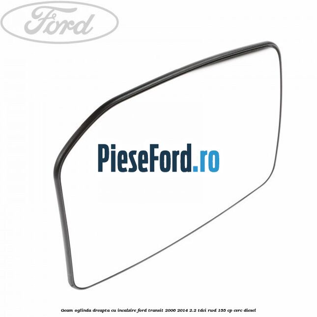 Geam oglinda dreapta cu incalzire Ford Transit 2006-2014 2.2 TDCi RWD 155 cp CVRC diesel