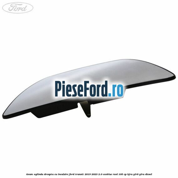 Geam oglinda dreapta cu incalzire Ford Transit 2019-2023 2.0 EcoBlue RWD 105 cp BJRA, YLR6, YLRA diesel