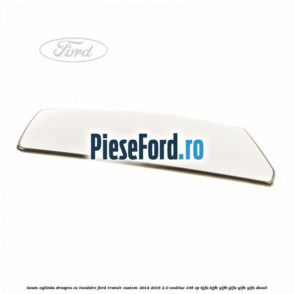 Geam oglinda dreapta cu incalzire Ford Transit Custom 2014-2018 2.0 EcoBlue 105 cp BJFA, BJFB, YLF6, YLFA, YLFB, YLFS diesel