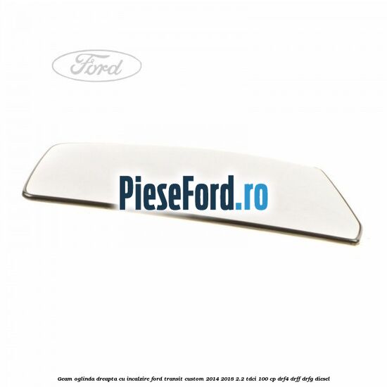 Geam oglinda dreapta cu incalzire Ford Transit Custom 2014-2018 2.2 TDCi 100 cp Geam oglinda dreapta cu incalzire Ford Transit Custom 2014-2018 2.2 TDCi 100 cp DRF4, DRFF, DRFG diesel