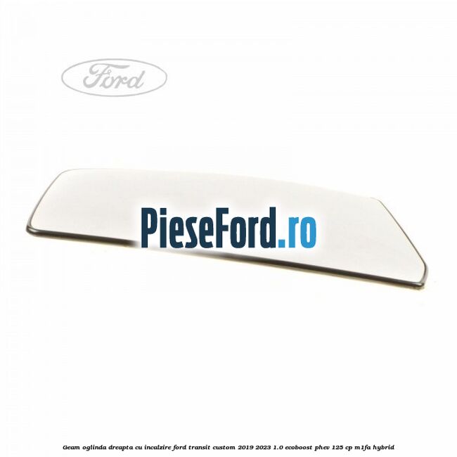 Geam oglinda dreapta cu incalzire Ford Transit Custom 2019-2023 1.0 EcoBoost PHEV 125 cp Geam oglinda dreapta cu incalzire Ford Transit Custom 2019-2023 1.0 EcoBoost PHEV 125 cp M1FA Hybrid