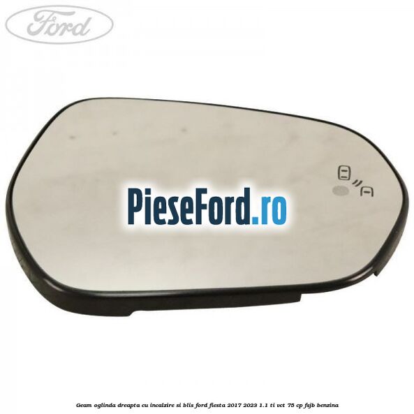 Geam oglinda dreapta cu incalzire si BLIS Ford Fiesta 2017-2023 1.1 Ti-VCT 75 cp FSJB benzina