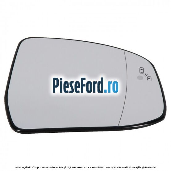 Geam oglinda dreapta cu incalzire si BLIS Ford Focus 2014-2018 1.0 EcoBoost 100 cp M2DA, M2DB, M2DC, SFDA, SFDB benzina