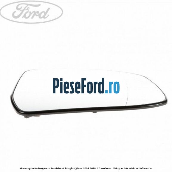 Geam oglinda dreapta cu incalzire si BLIS Ford Focus 2014-2018 1.0 EcoBoost 125 cp Geam oglinda dreapta cu incalzire si BLIS Ford Focus 2014-2018 1.0 EcoBoost 125 cp M1DA, M1DC, M1DD benzina