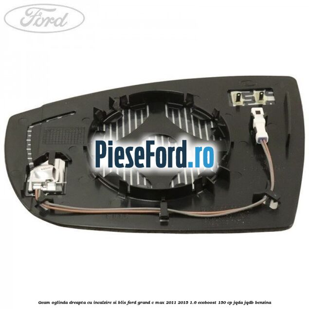 Geam oglinda dreapta cu incalzire si BLIS Ford Grand C-Max 2011-2015 1.6 EcoBoost 150 cp Geam oglinda dreapta cu incalzire si BLIS Ford Grand C-Max 2011-2015 1.6 EcoBoost 150 cp JQDA, JQDB benzina