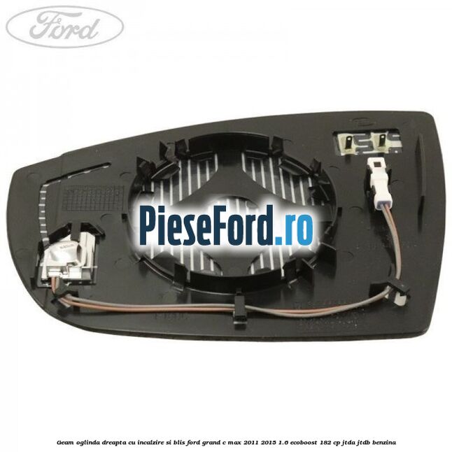 Geam oglinda dreapta cu incalzire si BLIS Ford Grand C-Max 2011-2015 1.6 EcoBoost 182 cp Geam oglinda dreapta cu incalzire si BLIS Ford Grand C-Max 2011-2015 1.6 EcoBoost 182 cp JTDA, JTDB benzina