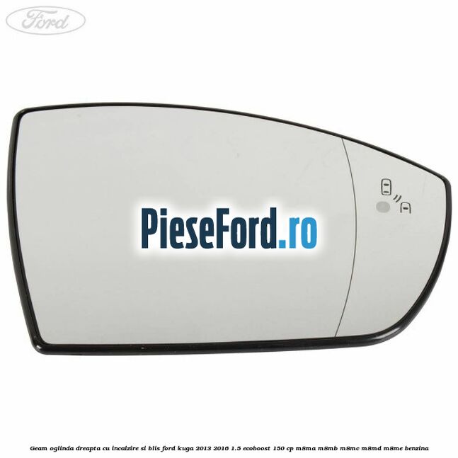 Geam oglinda dreapta cu incalzire si BLIS Ford Kuga 2013-2016 1.5 EcoBoost 150 cp Geam oglinda dreapta cu incalzire si BLIS Ford Kuga 2013-2016 1.5 EcoBoost 150 cp M8MA, M8MB, M8MC, M8MD, M8ME benzina