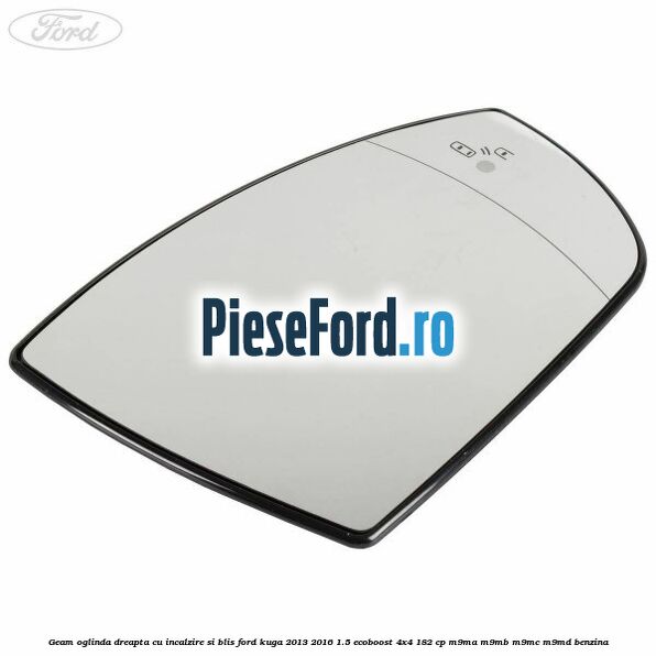 Geam oglinda dreapta cu incalzire si BLIS Ford Kuga 2013-2016 1.5 EcoBoost 4x4 182 cp M9MA, M9MB, M9MC, M9MD benzina