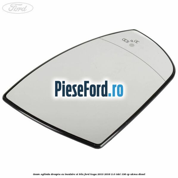 Geam oglinda dreapta cu incalzire si BLIS Ford Kuga 2013-2016 2.0 TDCi 136 cp Geam oglinda dreapta cu incalzire si BLIS Ford Kuga 2013-2016 2.0 TDCi 136 cp UKMA diesel