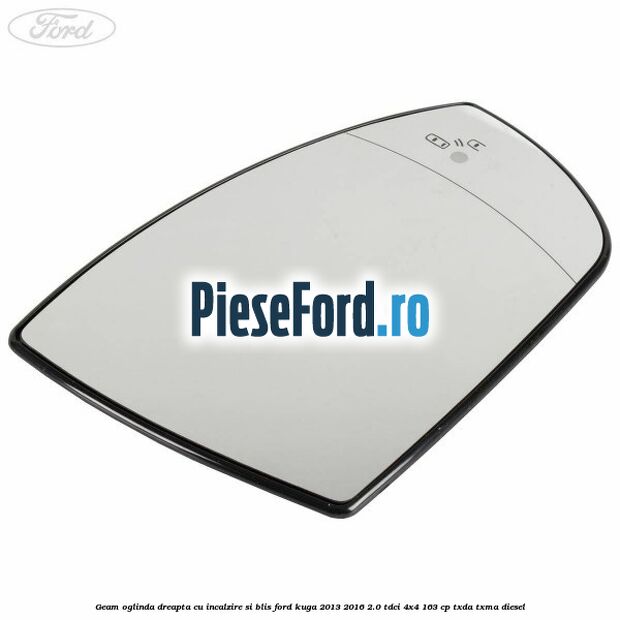 Geam oglinda dreapta cu incalzire si BLIS Ford Kuga 2013-2016 2.0 TDCi 4x4 163 cp TXDA, TXMA diesel