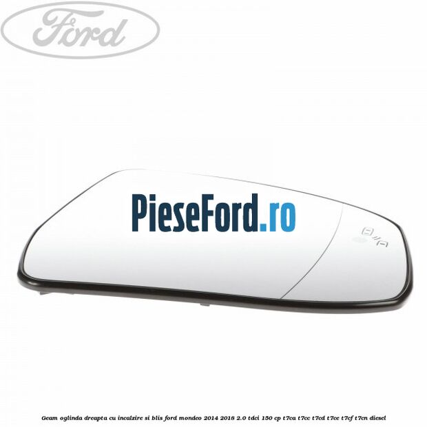 Geam oglinda dreapta cu incalzire si BLIS Ford Mondeo 2014-2018 2.0 TDCi 150 cp Geam oglinda dreapta cu incalzire si BLIS Ford Mondeo 2014-2018 2.0 TDCi 150 cp T7CA, T7CC, T7CD, T7CE, T7CF, T7CN diesel
