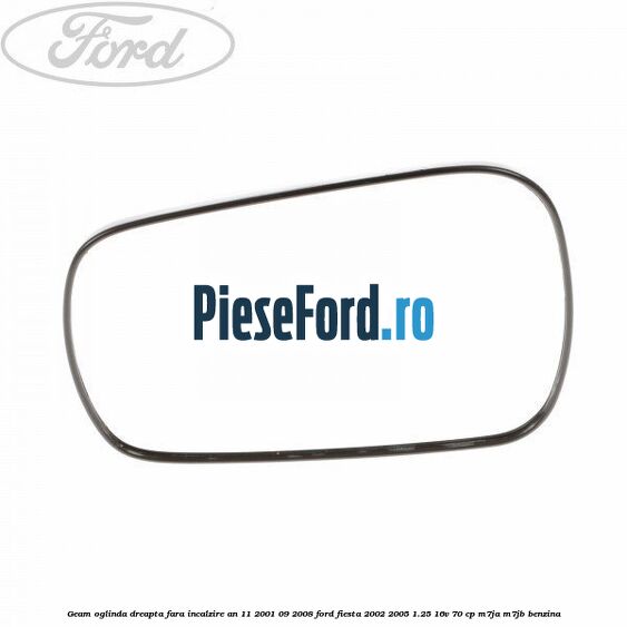 Geam oglinda dreapta fara incalzire an 11/2001-09/2008 Ford Fiesta 2002-2005 1.25 16V 70 cp Geam oglinda dreapta fara incalzire an 11/2001-09/2008 Ford Fiesta 2002-2005 1.25 16V 70 cp M7JA, M7JB benzina
