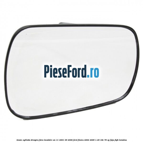 Geam oglinda dreapta fara incalzire an 11/2001-09/2008 Ford Fiesta 2002-2005 1.25 16V 75 cp FUJA, FUJB benzina