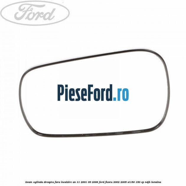 Geam oglinda dreapta fara incalzire an 11/2001-09/2008 Ford Fiesta 2002-2005 ST150 150 cp N4JB benzina