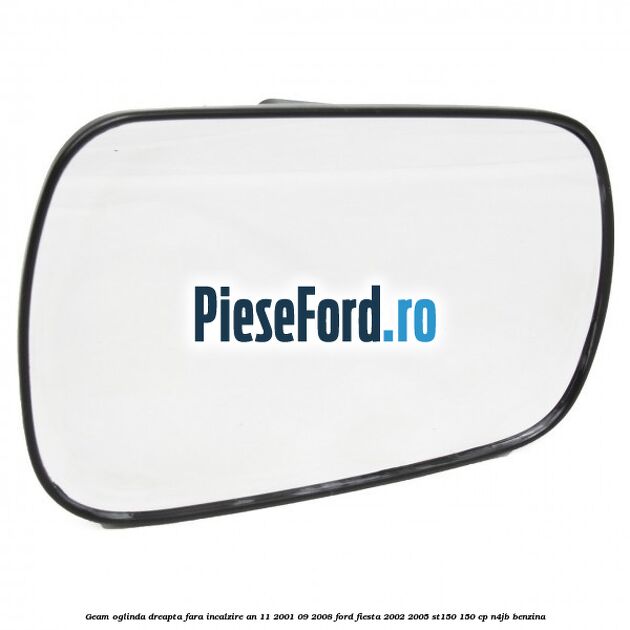 Geam oglinda dreapta fara incalzire an 11/2001-09/2008 Ford Fiesta 2002-2005 ST150 150 cp N4JB benzina