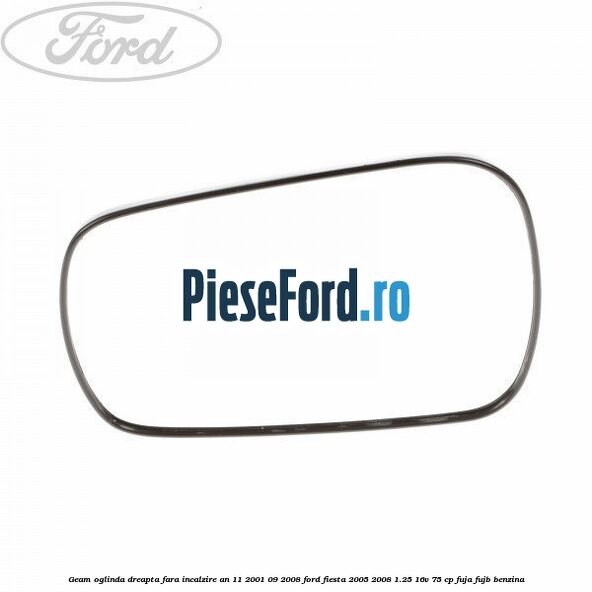 Geam oglinda dreapta fara incalzire an 11/2001-09/2008 Ford Fiesta 2005-2008 1.25 16V 75 cp FUJA, FUJB benzina