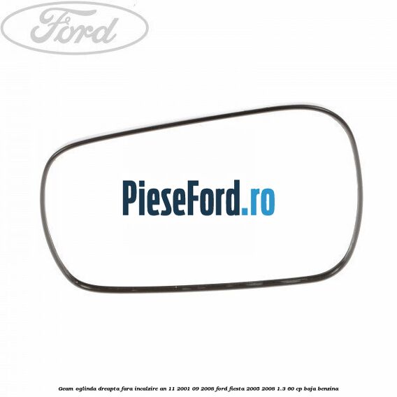 Geam oglinda dreapta fara incalzire an 11/2001-09/2008 Ford Fiesta 2005-2008 1.3 60 cp BAJA benzina