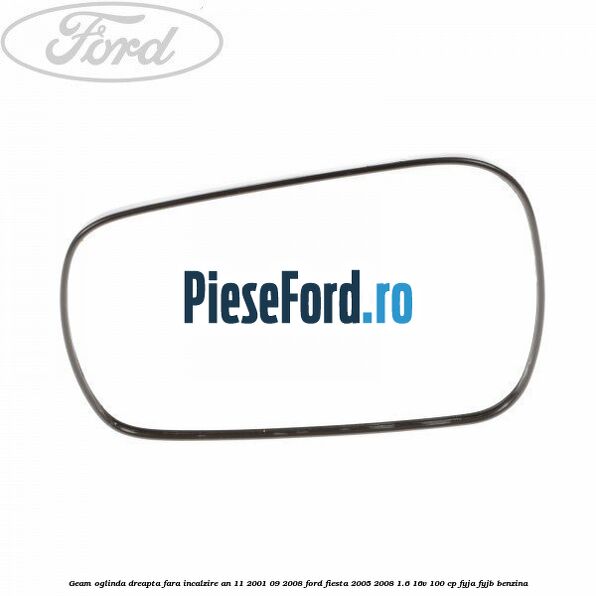 Geam oglinda dreapta fara incalzire an 11/2001-09/2008 Ford Fiesta 2005-2008 1.6 16V 100 cp FYJA, FYJB benzina