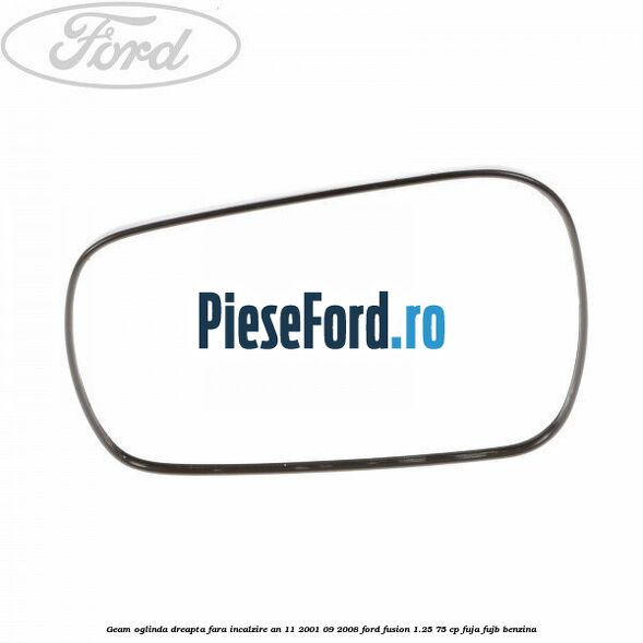 Geam oglinda dreapta fara incalzire an 11/2001-09/2008 Ford Fusion 1.25 75 cp FUJA, FUJB benzina