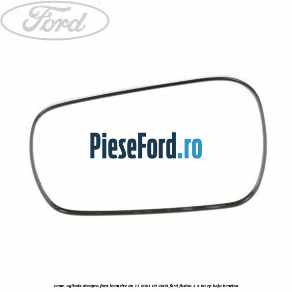 Geam oglinda dreapta fara incalzire an 11/2001-09/2008 Ford Fusion 1.3 60 cp BAJA benzina