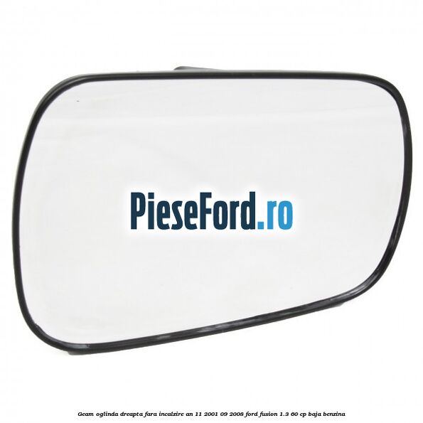 Geam oglinda dreapta fara incalzire an 11/2001-09/2008 Ford Fusion 1.3 60 cp Geam oglinda dreapta fara incalzire an 11/2001-09/2008 Ford Fusion 1.3 60 cp BAJA benzina