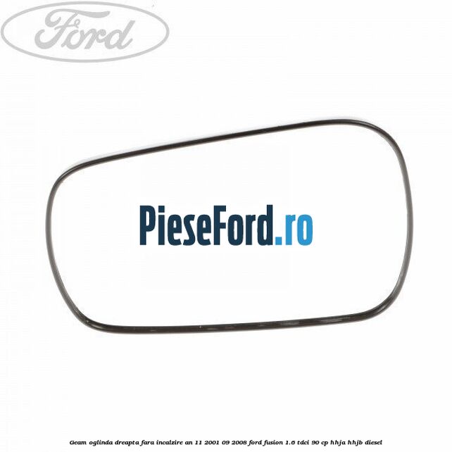 Geam oglinda dreapta fara incalzire an 11/2001-09/2008 Ford Fusion 1.6 TDCi 90 cp HHJA, HHJB diesel