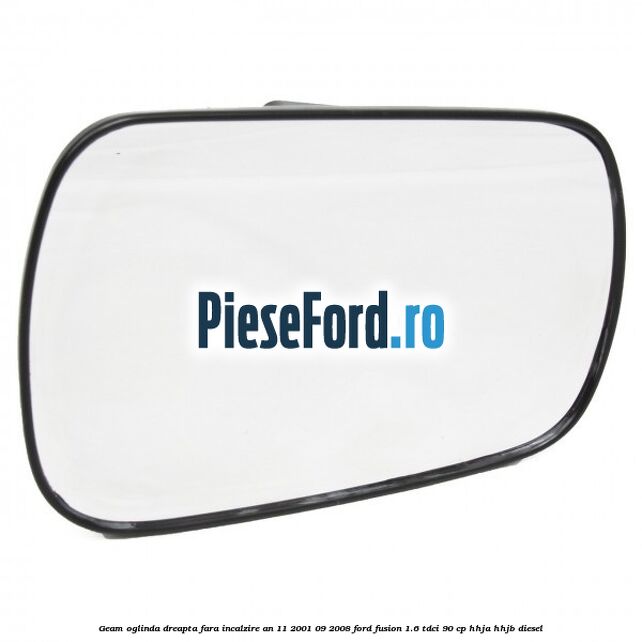 Geam oglinda dreapta fara incalzire an 11/2001-09/2008 Ford Fusion 1.6 TDCi 90 cp HHJA, HHJB diesel