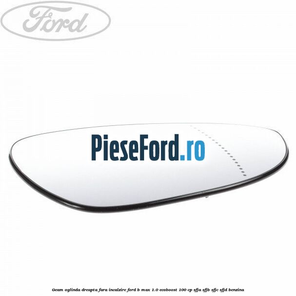 Geam oglinda dreapta fara incalzire Ford B-Max 1.0 EcoBoost 100 cp SFJA, SFJB, SFJC, SFJD benzina