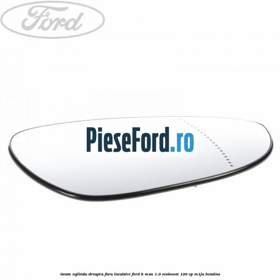 Geam oglinda dreapta fara incalzire Ford B-Max 1.0 EcoBoost 120 cp M1JA benzina