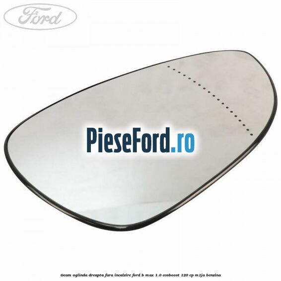 Geam oglinda dreapta fara incalzire Ford B-Max 1.0 EcoBoost 120 cp M1JA benzina