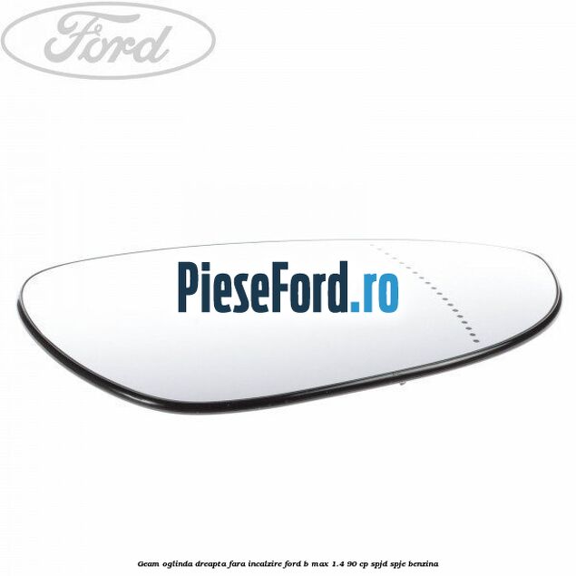 Geam oglinda dreapta fara incalzire Ford B-Max 1.4 90 cp SPJD, SPJE benzina